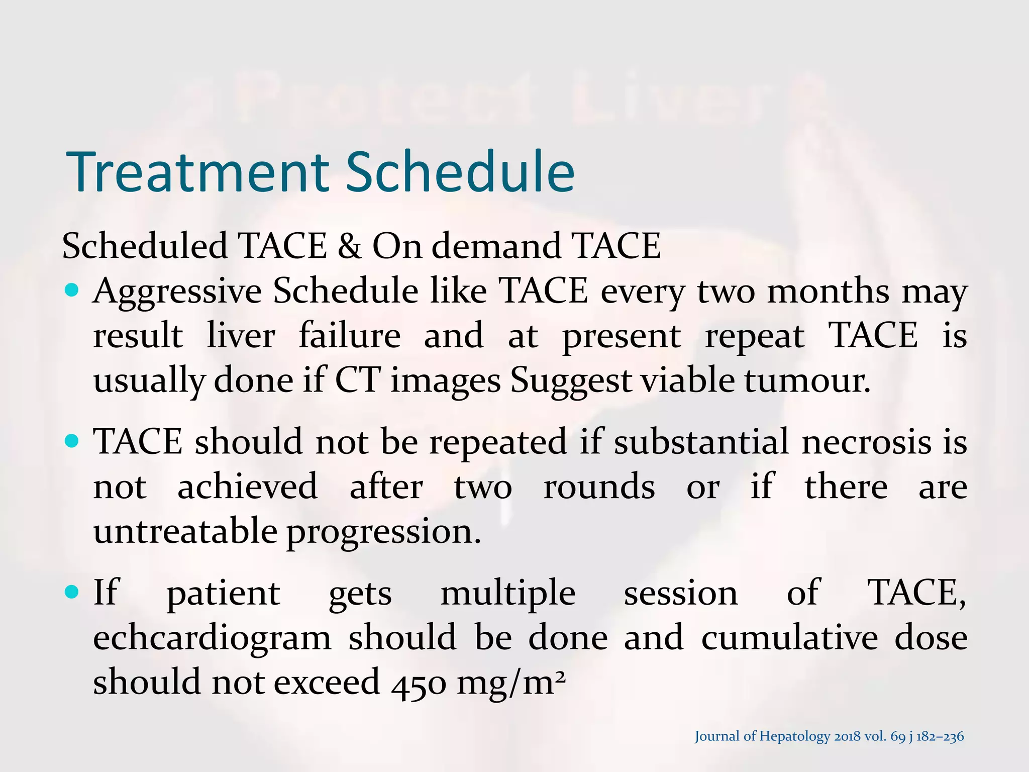 Treatment Schedule
Scheduled TACE & On demand TACE
 Aggressive Schedule like TACE every two months may
result liver failure and at present repeat TACE is
usually done if CT images Suggest viable tumour.
 TACE should not be repeated if substantial necrosis is
not achieved after two rounds or if there are
untreatable progression.
 If patient gets multiple session of TACE,
echcardiogram should be done and cumulative dose
should not exceed 450 mg/m2
Journal of Hepatology 2018 vol. 69 j 182–236
 