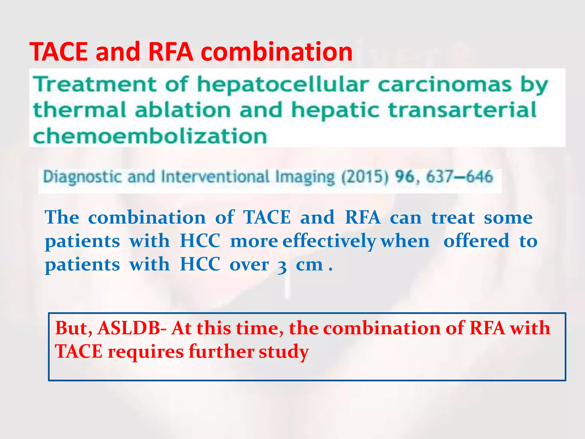 TACE and RFA combination
The combination of TACE and RFA can treat some
patients with HCC more effectively when offered to
patients with HCC over 3 cm .
But, ASLDB- At this time, the combination of RFA with
TACE requires further study
 