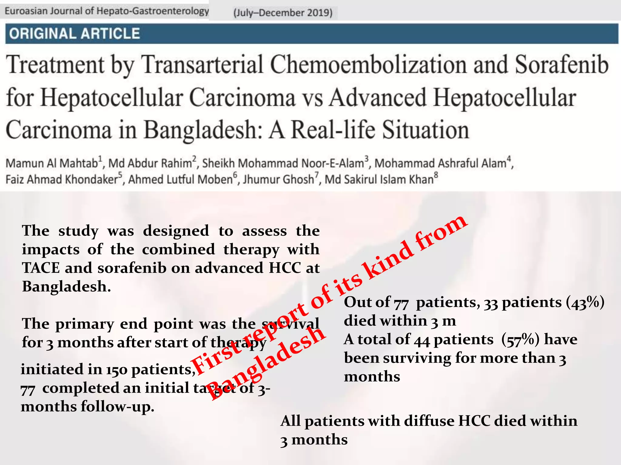 initiated in 150 patients,
77 completed an initial target of 3-
months follow-up.
The study was designed to assess the
impacts of the combined therapy with
TACE and sorafenib on advanced HCC at
Bangladesh.
The primary end point was the survival
for 3 months after start of therapy
Out of 77 patients, 33 patients (43%)
died within 3 m
A total of 44 patients (57%) have
been surviving for more than 3
months
All patients with diffuse HCC died within
3 months
 