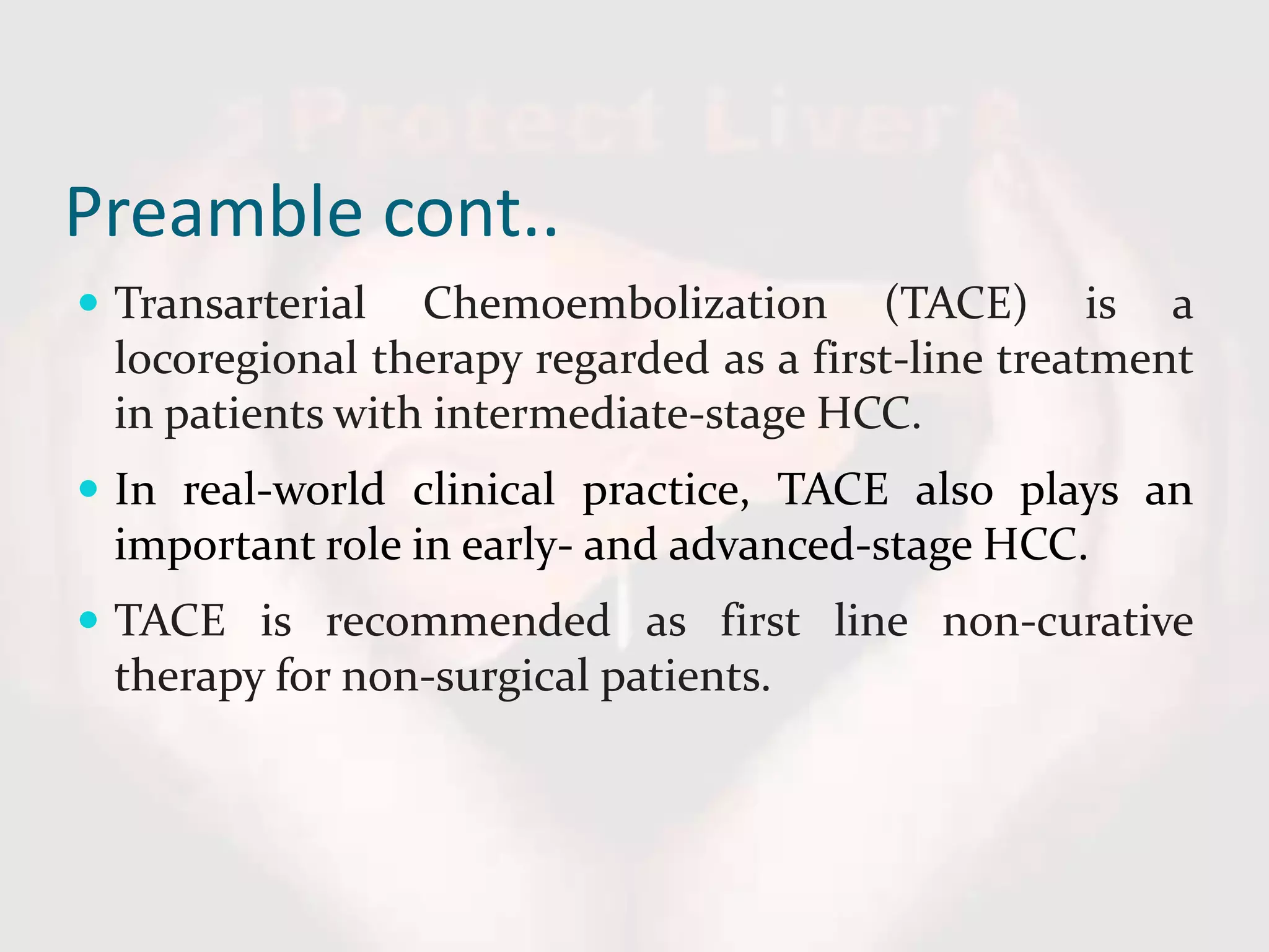 Preamble cont..
 Transarterial Chemoembolization (TACE) is a
locoregional therapy regarded as a first-line treatment
in patients with intermediate-stage HCC.
 In real-world clinical practice, TACE also plays an
important role in early- and advanced-stage HCC.
 TACE is recommended as first line non-curative
therapy for non-surgical patients.
 