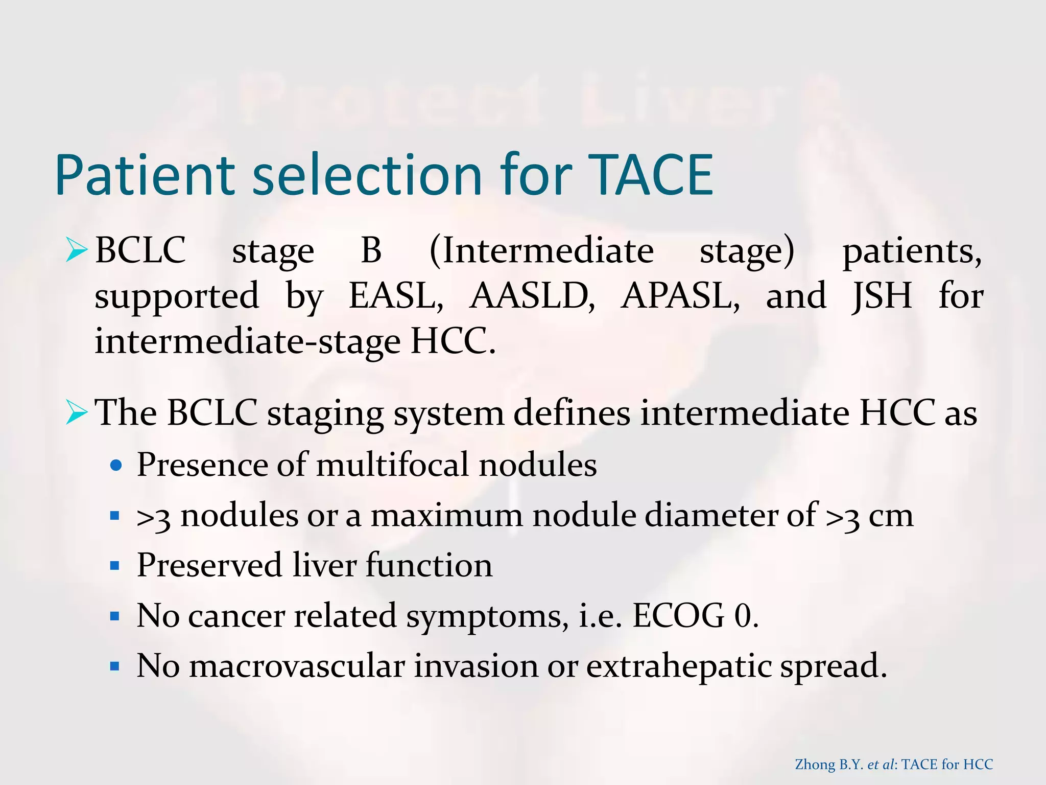 Patient selection for TACE
BCLC stage B (Intermediate stage) patients,
supported by EASL, AASLD, APASL, and JSH for
intermediate-stage HCC.
The BCLC staging system defines intermediate HCC as
 Presence of multifocal nodules
 >3 nodules or a maximum nodule diameter of >3 cm
 Preserved liver function
 No cancer related symptoms, i.e. ECOG 0.
 No macrovascular invasion or extrahepatic spread.
Zhong B.Y. et al: TACE for HCC
 