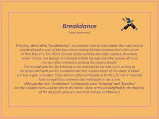 Breakdance
                                      (taniec połamaniec)


 B-boying, often called "breakdancing", is a popular style of street dance that was created
    and developed as part of hip-hop culture among African American and Latino youth
     in New York City. The dance consists of four primary elements: toprock, downrock,
      power moves, and freezes. It is danced to both hip-hop and other genres of music
                     that are often remixed to prolong the musical breaks.
       The musical selection for b-boying is not restricted to hip-hop music as long as
    the tempo and beat pattern conditions are met. A practitioner of this dance is called
  a b-boy, b-girl, or breaker. These dancers often participate in battles, formal or informal
                  dance competitions between two individuals or two crews.
       Although the term "breakdance" is frequently used, "b-boying" and "breaking"
are the original terms used to refer to the dance. These terms are preferred by the majority
                   of the art form’s pioneers and most notable practitioners
 