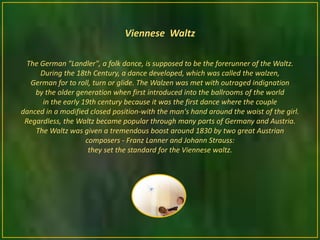 Viennese Waltz

  The German "Landler", a folk dance, is supposed to be the forerunner of the Waltz.
      During the 18th Century, a dance developed, which was called the walzen,
   German for to roll, turn or glide. The Walzen was met with outraged indignation
    by the older generation when first introduced into the ballrooms of the world
       in the early 19th century because it was the first dance where the couple
danced in a modified closed position-with the man's hand around the waist of the girl.
 Regardless, the Waltz became popular through many parts of Germany and Austria.
    The Waltz was given a tremendous boost around 1830 by two great Austrian
                     composers - Franz Lanner and Johann Strauss:
                      they set the standard for the Viennese waltz.
 