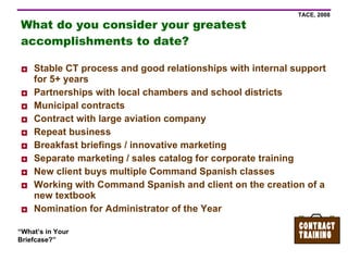 What do you consider your greatest accomplishments to date? Stable CT process and good relationships with internal support for 5+ years Partnerships with local chambers and school districts Municipal contracts Contract with large aviation company Repeat business Breakfast briefings / innovative marketing Separate marketing / sales catalog for corporate training New client buys multiple Command Spanish classes Working with Command Spanish and client on the creation of a new textbook Nomination for Administrator of the Year 