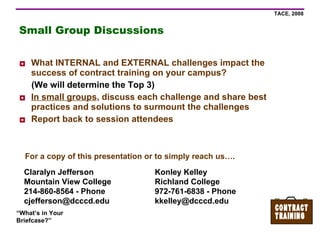 Small Group Discussions What INTERNAL and EXTERNAL challenges impact the success of contract training on your campus? (We will determine the Top 3) In small groups , discuss each challenge and share best practices and solutions to surmount the challenges Report back to session attendees Claralyn Jefferson Mountain View College 214-860-8564 - Phone [email_address] Konley Kelley Richland College 972-761-6838 - Phone [email_address] For a copy of this presentation or to simply reach us…. 