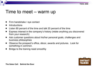 Time to meet – warm up Firm handshake / eye contact Introductions Listen 80 percent of the time and talk 20 percent of the time Express interest in the company’s history (relate anything you discovered from your research) Ask customer questions about his/her personal goals, challenges and business philosophies Observe the prospect’s office, décor, awards and pictures.  Look for something in common. Bridge to the training need smoothly 