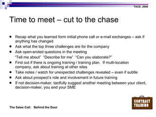 Time to meet – cut to the chase Recap what you learned form initial phone call or e-mail exchanges – ask if anything has changed Ask what the top three challenges are for the company Ask open-ended questions in the meeting  “ Tell me about”  “Describe for me”  “Can you elaborate?” Find out if there is ongoing training / training plan.  If multi-location company, ask about training at other sites  Take notes / watch for unexpected challenges revealed – even if subtle Ask about prospect’s role and involvement in future training If not decision-maker, tactfully suggest another meeting between your client, decision-maker, you and your SME 