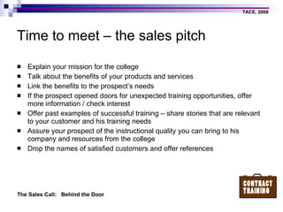 Time to meet – the sales pitch Explain your mission for the college  Talk about the benefits of your products and services Link the benefits to the prospect’s needs If the prospect opened doors for unexpected training opportunities, offer more information / check interest Offer past examples of successful training – share stories that are relevant to your customer and his training needs Assure your prospect of the instructional quality you can bring to his company and resources from the college Drop the names of satisfied customers and offer references 