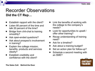 Recorder Observations Establish rapport with the client? Listen 80 percent of the time and talk 20 percent of the time? Bridge from chit-chat to training smoothly? Ask open-ended questions? Ask about prospect’s involvement in training? Explain the college mission, benefits, products and services clearly? Establish credibility and confidence with the client? Link the benefits of working with the college to the company’s needs? Look for opportunities to upsell / offer other training? Recap understanding of training need? Ask for a timeline? Ask about a training budget? Set an action plan for follow-up? Schedule a second meeting with an SME? Did the CT Rep… 
