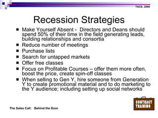 Recession Strategies Make Yourself Absent -  Directors and Deans should spend 50% of their time in the field generating leads, building relationships and consortia Reduce number of meetings Purchase lists Search for untapped markets Offer free classes Focus on Profitable Courses – offer them more often, boost the price, create spin-off classes When selling to Gen Y, hire someone from Generation  Y to create promotional material and to do marketing to the Y audience; including setting up social networks 