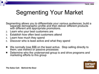 Segmenting Your Market Segmenting allows you to differentiate your various audiences; build a separate demographic profile and then deliver different products with different and appropriate promotions. Learn who your best customers are Establish how often best customers attend Learn how much they spend Discover who is least active and what they spend We normally lose $$$ on the least active.  Stop selling directly to them; use indirect or passive processes Determine who the underserved group is and drive programs and marketing efforts to this group 