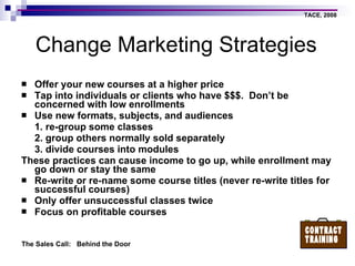 Change Marketing Strategies Offer your new courses at a higher price Tap into individuals or clients who have $$$.  Don’t be concerned with low enrollments Use new formats, subjects, and audiences 1. re-group some classes 2. group others normally sold separately 3. divide courses into modules These practices can cause income to go up, while enrollment may go down or stay the same Re-write or re-name some course titles (never re-write titles for successful courses) Only offer unsuccessful classes twice Focus on profitable courses  
