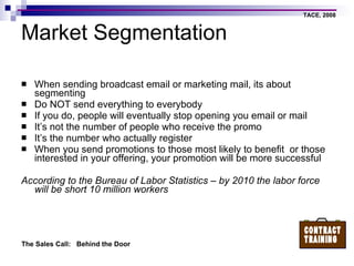 Market Segmentation When sending broadcast email or marketing mail, its about segmenting Do NOT send everything to everybody If you do, people will eventually stop opening you email or mail It’s not the number of people who receive the promo It’s the number who actually register When you send promotions to those most likely to benefit  or those interested in your offering, your promotion will be more successful According to the Bureau of Labor Statistics – by 2010 the labor force will be short 10 million workers 