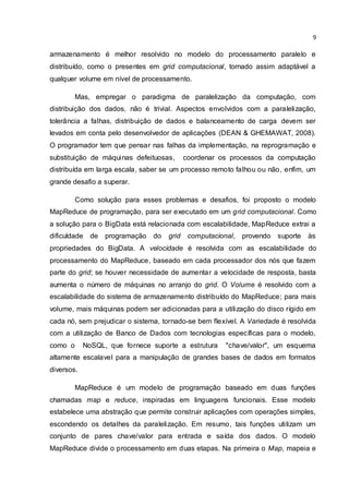 9
armazenamento é melhor resolvido no modelo do processamento paralelo e
distribuído, como o presentes em grid computacional, tornado assim adaptável a
qualquer volume em nível de processamento.
Mas, empregar o paradigma de paralelização da computação, com
distribuição dos dados, não é trivial. Aspectos envolvidos com a paralelização,
tolerância a falhas, distribuição de dados e balanceamento de carga devem ser
levados em conta pelo desenvolvedor de aplicações (DEAN & GHEMAWAT, 2008).
O programador tem que pensar nas falhas da implementação, na reprogramação e
substituição de máquinas defeituosas, coordenar os processos da computação
distribuída em larga escala, saber se um processo remoto falhou ou não, enfim, um
grande desafio a superar.
Como solução para esses problemas e desafios, foi proposto o modelo
MapReduce de programação, para ser executado em um grid computacional. Como
a solução para o BigData está relacionada com escalabilidade, MapReduce extrai a
dificuldade de programação do grid computacional, provendo suporte às
propriedades do BigData. A velocidade é resolvida com as escalabilidade do
processamento do MapReduce, baseado em cada processador dos nós que fazem
parte do grid; se houver necessidade de aumentar a velocidade de resposta, basta
aumenta o número de máquinas no arranjo do grid. O Volume é resolvido com a
escalabilidade do sistema de armazenamento distribuído do MapReduce; para mais
volume, mais máquinas podem ser adicionadas para a utilização do disco rígido em
cada nó, sem prejudicar o sistema, tornado-se bem flexível. A Variedade é resolvida
com a utilização de Banco de Dados com tecnologias específicas para o modelo,
como o NoSQL, que fornece suporte a estrutura "chave/valor", um esquema
altamente escalavel para a manipulação de grandes bases de dados em formatos
diversos.
MapReduce é um modelo de programação baseado em duas funções
chamadas map e reduce, inspiradas em linguagens funcionais. Esse modelo
estabelece uma abstração que permite construir aplicações com operações simples,
escondendo os detalhes da paralelização. Em resumo, tais funções utilizam um
conjunto de pares chave/valor para entrada e saída dos dados. O modelo
MapReduce divide o processamento em duas etapas. Na primeira o Map, mapeia e
 