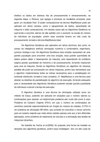 10
distribui os dados em diversos nós de processamento e armazenamento; na
segunda etapa, o Reduce, que agrega e processa os resultados principais, para
gerar um resultado final. O poder computacional da técnica MapReduce pode ser
aplicado em vários campos, como o agrupamento de dados, aprendizado de
máquina e visão computacional. Um desses casos são os Algoritmos Genéticos na
qual tende a encontra valores de alta aptidão com o aumento na escala do número
de indivíduos da população, porém esse aumento levaria um alto custo de
processamento, tornado a técnica MapReduce ideal.
Os Algoritmos Genéticos são aplicados em vários domínios, tais como, no
campo da inteligência artificial, otimização numérica e combinatória, engenharia,
química, biologia e etc. Os Algoritmos Genéticos mais simples necessitam de uma
grande população para encontrar uma boa solução, essa grande quantidade de
dados podem afetar o desempenho da máquina, pois dependendo do problema
exigiria grande quantidade de memória e de processamento, tornando impossível
para uma só máquina. Sendo os Algoritmos Genéticos um algoritmo de natureza
paralela ele pode ser processado em várias máquinas, porém isso demandaria que
o algoritmo implementasse todas as rotinas necessárias para a paralelização em
ambiente distribuído, tornado-o mais complexo. O MapReduce é uma técnica para
abstrair os detalhes de paralelização do algoritmo de execução, tornando adequado
para a necessidade dos Algoritmos Genéticos podendo escalar grande quantidade
de indivíduos e reduzir o tempo de execução.
O Algoritmo Genético é uma técnica de otimização utilizada como um
método de busca, podendo ser aplicada em situações que o número valores ou
combinações para resolver um determinado problema são muito alto como é caso
Problema do Caixeiro Viajante (PCV), em que o número de combinações de
caminhos aumenta exponencialmente em função do número de cidades. O PCV é
um problema de otimização NP-difícil, que consiste em encontrar o menor caminho
para um caixeiro viajante que visita várias cidades apenas uma vez, e tem diferentes
aplicações, como problema de roteamento de veículos e a otimização das tarefas de
máquinas industriais.
No trabalho de Verma et al.(2009), foi proposto uma forma de modelar as
iterações dos algoritmos genéticos, porém essa modelagem tem um alto custo de
 