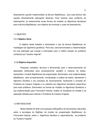 11
desempenho quando implementada na técnica MapReduce, pois essa técnica não
suporta eficientemente aplicações iterativas. Para resolver esse problema de
desempenho, foi desenvolvida novas formas de modelar os Algoritmos Genéticos
para a técnica MapReduce, com objetivo de minimizar o custo de desempenho.
1.1 OBJETIVO
1.1.1 Objetivo Geral
O objetivo deste trabalho é demonstrar o uso da técnica MapReduce na
modelagem de algoritmos genéticos. Para isso, será demonstrado a implementação
de uma aplicação que busque a otimização para a melhor solução ao problema
conhecido por "caixeiro viajante".
1.1.2 Objetivo Especifico
Pesquisar conceitos, técnicas e ferramentas para o desenvolvimento de
aplicações distribuídas para processamento paralelo e massivo de dados.
Apresentar o modelo MapReduce de programação. Demonstrar uma implementação
MapReduce para armazenamento, manipulação e análise de dados. Apresentar o
Algoritmo Genético e seu processo de funcionamento. Apresentar o conceito do
Problema do Caixeiro Viajante e os métodos dos Algoritmos Genéticos específicos
para esse problema. Demonstrar as formas de modelar os Algoritmos Genéticos e
sua implementação para Framework Hadoop. Avaliar os resultados do modelo e da
aplicação utilizada para resolver o Problema do Caixeiro Viajante.
1.2 METODOLOGIA
Neste trabalho foi feita uma pesquisa bibliográfica de documentos relevantes
sobre a tecnologia do BigData, do modelo de programação MapReduce, do
Framework Hadoop, sobre o Algoritmos Genético e, especialmente, ao problema
do "Caixeiro Viajante".
 