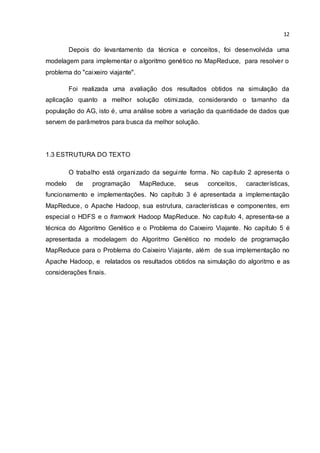 12
Depois do levantamento da técnica e conceitos, foi desenvolvida uma
modelagem para implementar o algoritmo genético no MapReduce, para resolver o
problema do "caixeiro viajante".
Foi realizada uma avaliação dos resultados obtidos na simulação da
aplicação quanto a melhor solução otimizada, considerando o tamanho da
população do AG, isto é, uma análise sobre a variação da quantidade de dados que
servem de parâmetros para busca da melhor solução.
1.3 ESTRUTURA DO TEXTO
O trabalho está organizado da seguinte forma. No capítulo 2 apresenta o
modelo de programação MapReduce, seus conceitos, características,
funcionamento e implementações. No capítulo 3 é apresentada a implementação
MapReduce, o Apache Hadoop, sua estrutura, características e componentes, em
especial o HDFS e o framwork Hadoop MapReduce. No capítulo 4, apresenta-se a
técnica do Algoritmo Genético e o Problema do Caixeiro Viajante. No capítulo 5 é
apresentada a modelagem do Algoritmo Genético no modelo de programação
MapReduce para o Problema do Caixeiro Viajante, além de sua implementação no
Apache Hadoop, e relatados os resultados obtidos na simulação do algoritmo e as
considerações finais.
 