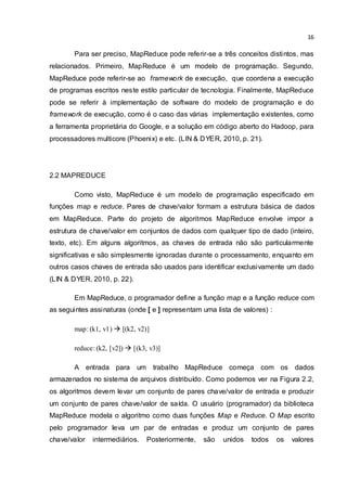 16
Para ser preciso, MapReduce pode referir-se a três conceitos distintos, mas
relacionados. Primeiro, MapReduce é um modelo de programação. Segundo,
MapReduce pode referir-se ao framework de execução, que coordena a execução
de programas escritos neste estilo particular de tecnologia. Finalmente, MapReduce
pode se referir à implementação de software do modelo de programação e do
framework de execução, como é o caso das várias implementação existentes, como
a ferramenta proprietária do Google, e a solução em código aberto do Hadoop, para
processadores multicore (Phoenix) e etc. (LIN & DYER, 2010, p. 21).
2.2 MAPREDUCE
Como visto, MapReduce é um modelo de programação especificado em
funções map e reduce. Pares de chave/valor formam a estrutura básica de dados
em MapReduce. Parte do projeto de algoritmos MapReduce envolve impor a
estrutura de chave/valor em conjuntos de dados com qualquer tipo de dado (inteiro,
texto, etc). Em alguns algoritmos, as chaves de entrada não são particularmente
significativas e são simplesmente ignoradas durante o processamento, enquanto em
outros casos chaves de entrada são usados para identificar exclusivamente um dado
(LIN & DYER, 2010, p. 22).
Em MapReduce, o programador define a função map e a função reduce com
as seguintes assinaturas (onde [ e ] representam uma lista de valores) :
map: (k1, v1)  [(k2, v2)]
reduce: (k2, [v2])  [(k3, v3)]
A entrada para um trabalho MapReduce começa com os dados
armazenados no sistema de arquivos distribuído. Como podemos ver na Figura 2.2,
os algoritmos devem levar um conjunto de pares chave/valor de entrada e produzir
um conjunto de pares chave/valor de saída. O usuário (programador) da biblioteca
MapReduce modela o algoritmo como duas funções Map e Reduce. O Map escrito
pelo programador leva um par de entradas e produz um conjunto de pares
chave/valor intermediários. Posteriormente, são unidos todos os valores
 
