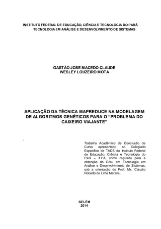 1
INSTITUTO FEDERAL DE EDUCAÇÃO, CIÊNCIA E TECNOLOGIA DO PARÁ
TECNOLOGIA EM ANÁLISE E DESENVOLVIMENTO DE SISTEMAS
GASTÃO JOSE MACEDO CLAUDE
WESLEY LOUZEIRO MOTA
APLICAÇÃO DA TÉCNICA MAPREDUCE NA MODELAGEM
DE ALGORITMOS GENÉTICOS PARA O “PROBLEMA DO
CAIXEIRO VIAJANTE”
.
Trabalho Acadêmico de Conclusão de
Curso apresentado ao Colegiado
Específico de TADS do Instituto Federal
de Educação, Ciência e Tecnologia do
Pará – IFPA, como requisito para a
obtenção do Grau em Tecnologia em
Análise e Desenvolvimento de Sistemas,
sob a orientação do Prof. Ms. Claudio
Roberto de Lima Martins.
BELÉM
2014
 