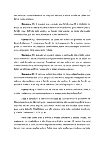 19
ser atribuído, o mestre escolhe as máquinas ociosas e atribui a cada um delas uma
tarefa map ou reduce.
Operação (3): O escravo que executa uma tarefa map lê o conteúdo do
bloco de entrada e analisa os pares chave/valor encontrados, passando-os para a
função map definida pelo usuário. A função map produz os pares chave/valor
intermediários, que são armazenados em buffer na memória.
Operação (4): Periodicamente, os pares em buffer são gravados no disco
local, dividido em R regiões pela função de particionamento. Os endereços desses
pares no disco local são passados para o mestre, que é responsável por encaminhar
esses endereços para os escravos reduce.
Operação (5): Quando um escravo reduce é notificado pelo mestre sobre
esses endereços, ele usa chamadas de procedimento remoto para ler os dados do
disco local de cada escravo map. Quando um escravo reduce tem que ler todos os
dados intermediários para sua partição, ele classifica os dados pela chave para que
todos os valores que têm a mesma chave sejam agrupados juntos.
Operação (6): O escravo reduce itera sobre os dados classificados e para
cada chave intermediária única, ele passa a chave e o conjunto correspondente de
valores intermediários para a função reduce do usuário. A saída da função de
reduce é anexada a um arquivo de saída final para cada partição do reduce.
Operação (7): Quando todas as tarefas map e reduce forem concluídas, o
mestre reativa o programa do usuário para a recuperação do resultado final.
Após a conclusão, a saída da execução do MapReduce está disponível em
R arquivos de saída. Normalmente, os programadores não precisam combinar esses
arquivos em um único arquivo, pois muitas vezes eles são usados como entrada
para outra trabalho MapReduce ou são usados para outro aplicativo distribuído
(DEAN & GHEMAWAT, 2008, p. 3).
Para cada tarefa map e reduce, o mestre armazena o estado (ocioso, em
andamento ou concluído) e a identidade da máquina escravo. O mestre é o canal
através do qual a localização das regiões de arquivo intermediário é transferida das
tarefas map para as tarefas reduce. Antes, para cada tarefa map concluída, o mestre
 