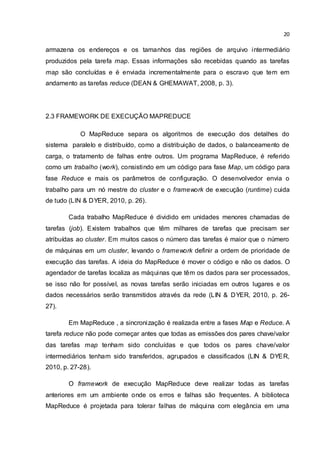 20
armazena os endereços e os tamanhos das regiões de arquivo intermediário
produzidos pela tarefa map. Essas informações são recebidas quando as tarefas
map são concluídas e é enviada incrementalmente para o escravo que tem em
andamento as tarefas reduce (DEAN & GHEMAWAT, 2008, p. 3).
2.3 FRAMEWORK DE EXECUÇÃO MAPREDUCE
O MapReduce separa os algoritmos de execução dos detalhes do
sistema paralelo e distribuído, como a distribuição de dados, o balanceamento de
carga, o tratamento de falhas entre outros. Um programa MapReduce, é referido
como um trabalho (work), consistindo em um código para fase Map, um código para
fase Reduce e mais os parâmetros de configuração. O desenvolvedor envia o
trabalho para um nó mestre do cluster e o framework de execução (runtime) cuida
de tudo (LIN & DYER, 2010, p. 26).
Cada trabalho MapReduce é dividido em unidades menores chamadas de
tarefas (job). Existem trabalhos que têm milhares de tarefas que precisam ser
atribuídas ao cluster. Em muitos casos o número das tarefas é maior que o número
de máquinas em um cluster, levando o framework definir a ordem de prioridade de
execução das tarefas. A ideia do MapReduce é mover o código e não os dados. O
agendador de tarefas localiza as máquinas que têm os dados para ser processados,
se isso não for possível, as novas tarefas serão iniciadas em outros lugares e os
dados necessários serão transmitidos através da rede (LIN & DYER, 2010, p. 26-
27).
Em MapReduce , a sincronização é realizada entre a fases Map e Reduce. A
tarefa reduce não pode começar antes que todas as emissões dos pares chave/valor
das tarefas map tenham sido concluídas e que todos os pares chave/valor
intermediários tenham sido transferidos, agrupados e classificados (LIN & DYER,
2010, p. 27-28).
O framework de execução MapReduce deve realizar todas as tarefas
anteriores em um ambiente onde os erros e falhas são frequentes. A biblioteca
MapReduce é projetada para tolerar falhas de máquina com elegância em uma
 