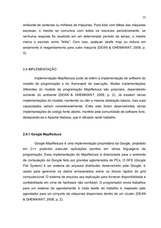 21
ambiente de centenas ou milhares de máquinas. Para lidar com falhas das máquinas
escravas, o mestre se comunica com todos os escravos periodicamente, se
nenhuma resposta for recebida em um determinado período de tempo, o mestre
marca o escravo como “falho”. Com isso, qualquer tarefa map ou reduce em
andamento é reagendamento para outra máquina (DEAN & GHEMAWAT, 2008, p.
3).
2.4 IMPLEMENTAÇÃO
Implementação MapReduce pode se referir a implementação de software do
modelo de programação e do framework de execução. Muitas implementações
diferentes do modelo de programação MapReduce são possíveis, dependendo
somente do ambiente (DEAN & GHEMAWAT, 2008, p. 2). Já existem várias
implementações do modelo, mantendo ou não a mesma abstração básica, mas suas
capacidades variam consideravelmente. Entre elas foram desenvolvidas várias
implementações de código fonte aberto, mantido pela comunidade de software livre,
destacando-se o Apache Hadoop, que é utilizado neste trabalho.
2.4.1 Google MapReduce
Google MapReduce é uma implementação proprietária da Google, projetado
em C++ podendo executar aplicações escritos em várias linguagens de
programação. Essa implementação do MapReduce é direcionada para o ambiente
de computação da Google feito por grandes aglomerados de PCs. O GFS (Google
File System) é um sistema de arquivos distribuído desenvolvido pela Google, é
usado para gerenciar os dados armazenados sobre os discos rígidos do grid
computacional. O sistema de arquivos usa replicação para fornecer disponibilidade e
confiabilidade em cima de hardware não confiável. O programador envia trabalhos
para um sistema de agendamento e cada tarefa do trabalho é mapeado pelo
agendador para um conjunto de máquinas disponíveis dentro de um cluster (DEAN
& GHEMAWAT, 2008, p. 2).
 