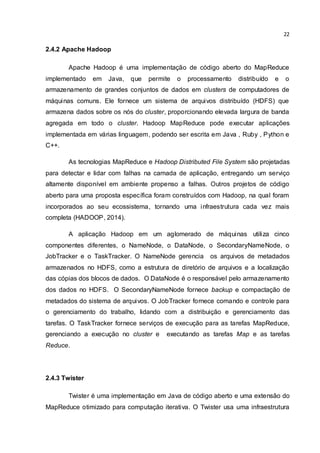 22
2.4.2 Apache Hadoop
Apache Hadoop é uma implementação de código aberto do MapReduce
implementado em Java, que permite o processamento distribuído e o
armazenamento de grandes conjuntos de dados em clusters de computadores de
máquinas comuns. Ele fornece um sistema de arquivos distribuído (HDFS) que
armazena dados sobre os nós do cluster, proporcionando elevada largura de banda
agregada em todo o cluster. Hadoop MapReduce pode executar aplicações
implementada em várias linguagem, podendo ser escrita em Java , Ruby , Python e
C++.
As tecnologias MapReduce e Hadoop Distributed File System são projetadas
para detectar e lidar com falhas na camada de aplicação, entregando um serviço
altamente disponível em ambiente propenso a falhas. Outros projetos de código
aberto para uma proposta específica foram construídos com Hadoop, na qual foram
incorporados ao seu ecossistema, tornando uma infraestrutura cada vez mais
completa (HADOOP, 2014).
A aplicação Hadoop em um aglomerado de máquinas utiliza cinco
componentes diferentes, o NameNode, o DataNode, o SecondaryNameNode, o
JobTracker e o TaskTracker. O NameNode gerencia os arquivos de metadados
armazenados no HDFS, como a estrutura de diretório de arquivos e a localização
das cópias dos blocos de dados. O DataNode é o responsável pelo armazenamento
dos dados no HDFS. O SecondaryNameNode fornece backup e compactação de
metadados do sistema de arquivos. O JobTracker fornece comando e controle para
o gerenciamento do trabalho, lidando com a distribuição e gerenciamento das
tarefas. O TaskTracker fornece serviços de execução para as tarefas MapReduce,
gerenciando a execução no cluster e executando as tarefas Map e as tarefas
Reduce.
2.4.3 Twister
Twister é uma implementação em Java de código aberto e uma extensão do
MapReduce otimizado para computação iterativa. O Twister usa uma infraestrutura
 