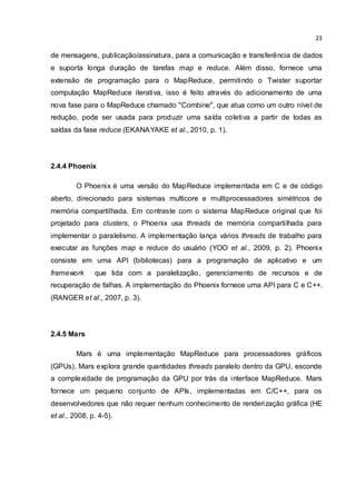 23
de mensagens, publicação/assinatura, para a comunicação e transferência de dados
e suporta longa duração de tarefas map e reduce. Além disso, fornece uma
extensão de programação para o MapReduce, permitindo o Twister suportar
computação MapReduce iterativa, isso é feito através do adicionamento de uma
nova fase para o MapReduce chamado "Combine", que atua como um outro nível de
redução, pode ser usada para produzir uma saída coletiva a partir de todas as
saídas da fase reduce (EKANAYAKE et al., 2010, p. 1).
2.4.4 Phoenix
O Phoenix é uma versão do MapReduce implementada em C e de código
aberto, direcionado para sistemas multicore e multiprocessadores simétricos de
memória compartilhada. Em contraste com o sistema MapReduce original que foi
projetado para clusters, o Phoenix usa threads de memória compartilhada para
implementar o paralelismo. A implementação lança vários threads de trabalho para
executar as funções map e reduce do usuário (YOO et al., 2009, p. 2). Phoenix
consiste em uma API (bibliotecas) para a programação de aplicativo e um
framework que lida com a paralelização, gerenciamento de recursos e de
recuperação de falhas. A implementação do Phoenix fornece uma API para C e C++.
(RANGER et al., 2007, p. 3).
2.4.5 Mars
Mars é uma implementação MapReduce para processadores gráficos
(GPUs). Mars explora grande quantidades threads paralelo dentro da GPU, esconde
a complexidade de programação da GPU por trás da interface MapReduce. Mars
fornece um pequeno conjunto de APIs, implementadas em C/C++, para os
desenvolvedores que não requer nenhum conhecimento de renderização gráfica (HE
et al., 2008, p. 4-5).
 