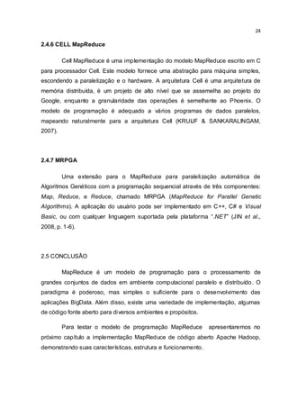 24
2.4.6 CELL MapReduce
Cell MapReduce é uma implementação do modelo MapReduce escrito em C
para processador Cell. Este modelo fornece uma abstração para máquina simples,
escondendo a paralelização e o hardware. A arquitetura Cell é uma arquitetura de
memória distribuída, é um projeto de alto nível que se assemelha ao projeto do
Google, enquanto a granularidade das operações é semelhante ao Phoenix. O
modelo de programação é adequado a vários programas de dados paralelos,
mapeando naturalmente para a arquitetura Cell (KRUIJF & SANKARALINGAM,
2007).
2.4.7 MRPGA
Uma extensão para o MapReduce para paralelização automática de
Algoritmos Genéticos com a programação sequencial através de três componentes:
Map, Reduce, e Reduce, chamado MRPGA (MapReduce for Parallel Genetic
Algorithms). A aplicação do usuário pode ser implementado em C++, C# e Visual
Basic, ou com qualquer linguagem suportada pela plataforma “.NET” (JIN et al.,
2008, p. 1-6).
2.5 CONCLUSÃO
MapReduce é um modelo de programação para o processamento de
grandes conjuntos de dados em ambiente computacional paralelo e distribuído. O
paradigma é poderoso, mas simples o suficiente para o desenvolvimento das
aplicações BigData. Além disso, existe uma variedade de implementação, algumas
de código fonte aberto para diversos ambientes e propósitos.
Para testar o modelo de programação MapReduce apresentaremos no
próximo capítulo a implementação MapReduce de código aberto Apache Hadoop,
demonstrando suas características, estrutura e funcionamento.
 