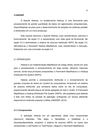 25
3 HADOOP
O Apache Hadoop, ou simplesmente Hadoop, é uma ferramenta para
processamento de grande quantidade de dados em aglomerados computacionais,
disponibilizando recursos para o desenvolvimento de soluções em sistemas paralelo
e distribuídos em um único arcabouço.
Este capítulo descreve o Apache Hadoop, suas características, estrutura e
funcionamento. Na seção 3.1 é apresentando uma visão geral da ferramenta. Na
seção 3.2 é demonstrado o sistema de arquivos distribuído HDFS. Na seção 3.3,
demonstra-se o framework Hadoop MapReduce, suas características e execução,
finalizando com uma conclusão na seção 3.4.
3.1 INTRODUÇÃO
Hadoop é um implementação MapReduce de código aberto, escrito em Java
para o processamento e armazenamento em larga escala, utilizando máquinas
comuns, sendo seus principais componentes o Framework MapReduce e o Hadoop
Distributed File System (HDFS).
Hadoop permite o processamento distribuído e o armazenamento de
grandes conjuntos de dados em clusters de computadores, fornecendo um sistema
de arquivos distribuído que armazena dados sobre os nós de computação,
proporcionando elevada largura de banda agregada em todo o cluster. O Framework
MapReduce e Hadoop Distributed File System (HDFS) são projetados para detectar
e lidar com falhas na camada de aplicação, entregando um serviço altamente
disponível em ambiente propenso a falhas (HADOOP, 2014).
3.1.1 Componentes
A aplicação Hadoop em um aglomerado utiliza cinco componentes
(daemons) diferentes. Três deles, o NameNode, o DataNode e o
SecondaryNameNode, compõem o sistema de arquivos HDFS; os outros dois
componentes, o JobTracker e o TaskTracker, integram o framework MapReduce.
 