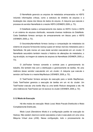 26
O NameNode gerencia os arquivos de metadados armazenados no HDFS
incluindo informações críticas, como a estrutura de diretório de arquivos e a
localização das cópias dos blocos de dados do arquivo. A máquina que executa o
processo do servidor NameNode é o mestre HDFS (VENNER, 2009, p. 73).
O DataNode realiza o armazenamento dos dados no HDFS. Como o HDFS
é um sistema de arquivos distribuído, necessita diversas instâncias do DataNode.
Cada DataNode fornece serviços de armazenamento em blocos para o HDFS
(VENNER, 2009, p. 73).
O SecondaryNameNode fornece backup e compactação de metadados do
sistema de arquivos fornecendo backup quase em tempo real dos metadados para o
NameNode. Há pelo menos um caso deste servidor executando em um cluster. O
NameNode secundário também mescla o histórico de alterações de metadados, o
log de edição, na imagem do sistema de arquivos do NameNode (VENNER, 2009, p.
73).
O JobTracker fornece comando e controle para o gerenciamento do
trabalho. Ele também lida com a distribuição e gerenciamento de tarefas. Há uma
instância desse servidor executando em um cluster. A máquina que executa o
servidor JobTracker é o mestre MapReduce (VENNER, 2009, p. 72).
O TaskTracker fornece serviços de execução para a tarefa MapReduce.
Cada TaskTracker gerencia a execução de tarefas em um nó do cluster. Um
TaskTracker executa uma tarefa Map ou uma tarefa Reduce designada a ele. Há
uma instância do TaskTracker por nó escravo no cluster (VENNER, 2009, p. 72).
3.1.2 Modo de Execução
Há três modos de execução: Modo Local, Modo Pseudo Distribuído e Modo
Completamente Distribuído.
Modo Local (Standalone Mode) é a configuração padrão de execução do
Hadoop. Não existem daemons sendo executados e tudo é executado em uma única
Máquina Virtual Java (JVM). Nessa configuração, todo o processamento da
 