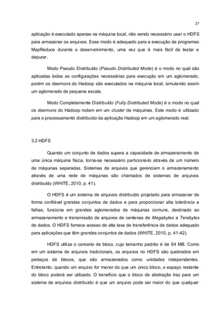 27
aplicação é executado apenas na máquina local, não sendo necessário usar o HDFS
para armazenar os arquivos. Esse modo é adequado para a execução de programas
MapReduce durante o desenvolvimento, uma vez que é mais fácil de testar e
depurar.
Modo Pseudo Distribuído (Pseudo Distributed Mode) é o modo no qual são
aplicadas todas as configurações necessárias para execução em um aglomerado,
porém os daemons do Hadoop são executados na máquina local, simulando assim
um aglomerado de pequena escala.
Modo Completamente Distribuído (Fully Distributed Mode) é o modo no qual
os daemons do Hadoop rodam em um cluster de máquinas. Este modo é utilizado
para o processamento distribuído da aplicação Hadoop em um aglomerado real.
3.2 HDFS
Quando um conjunto de dados supera a capacidade de armazenamento de
uma única máquina física, torna-se necessário particioná-lo através de um número
de máquinas separadas. Sistemas de arquivos que gerenciam o armazenamento
através de uma rede de máquinas são chamados de sistemas de arquivos
distribuído (WHITE, 2010, p. 41).
O HDFS é um sistema de arquivos distribuído projetado para armazenar de
forma confiável grandes conjuntos de dados e para proporcionar alta tolerância a
falhas, funciona em grandes aglomerados de máquinas comuns, destinado ao
armazenamento e transmissão de arquivos de centenas de Megabytes a Terabytes
de dados. O HDFS fornece acesso de alta taxa de transferência de dados adequado
para aplicações que têm grandes conjuntos de dados (WHITE, 2010, p. 41-42).
HDFS utiliza o conceito de bloco, cujo tamanho padrão é de 64 MB. Como
em um sistema de arquivos tradicionais, os arquivos no HDFS são quebrados em
pedaços de blocos, que são armazenados como unidades independentes.
Entretanto, quando um arquivo for menor do que um único bloco, o espaço restante
do bloco poderá ser utilizado. O beneficio que o bloco de abstração traz para um
sistema de arquivos distribuído é que um arquivo pode ser maior do que qualquer
 