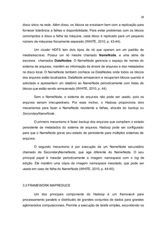 28
disco único na rede. Além disso, os blocos se encaixam bem com a replicação para
fornecer tolerância a falhas e disponibilidade. Para evitar problemas com os blocos
corrompidos e disco e falha da máquina, cada bloco é replicado para um pequeno
número de máquinas fisicamente separado (WHITE, 2010, p. 43-44).
Um cluster HDFS tem dois tipos de nó que operam em um padrão de
mestre/escravo. Possui um nó mestre chamado NameNode, e uma série de
escravos chamados DataNodes. O NameNode gerencia o espaço de nomes do
sistema de arquivos, mantém as informação da árvore de arquivos e dos metadados
no disco local. O NameNode também conhece os DataNodes onde todos os blocos
dos arquivos estão localizados. DataNode armazenam e recuperam blocos quando é
solicitado e apresentam um relatório ao NameNode periodicamente com listas de
blocos que estão sendo armazenado (WHITE, 2010, p. 44).
Sem o NameNode, o sistema de arquivos não pode ser usado, pois os
arquivos seriam irrecuperáveis. Por esse motivo, o Hadoop proporciona dois
mecanismos para fazer a NameNode resistente a falhas, através do backup ou
SecondaryNameNode .
O primeiro mecanismo é fazer backup dos arquivos que compõem o estado
persistente de metadados do sistema de arquivos. Hadoop pode ser configurado
para que o NameNode grave seu estado de persistente para múltiplos sistemas de
arquivos.
O segundo mecanismo é por execução de um NameNode secundário
chamado de SecondaryNameNode, que age diferente do NameNode. O seu
principal papel é mesclar periodicamente a imagem namespace com o log de
edição. Ele mantém uma cópia da imagem namespace mesclado, que pode ser
usado em caso de falha do NameNode (WHITE, 2010, p. 44-45).
3.3 FRAMEWORK MAPREDUCE
Um dos principais componente do Hadoop é um framework para
processamento paralelo e distribuído de grandes conjuntos de dados para grandes
aglomerados computacionais. Permite a execução de tarefa simples, escondendo os
 