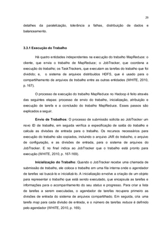 29
detalhes da paralelização, tolerância a falhas, distribuição de dados e
balanceamento.
3.3.1 Execução do Trabalho
Há quatro entidades independentes na execução do trabalho MapReduce: o
cliente, que envia o trabalho de MapReduce; o JobTracker, que coordena a
execução do trabalho; os TaskTrackers, que executam as tarefas do trabalho que foi
dividido; e, o sistema de arquivos distribuídos HDFS, que é usado para o
compartilhamento de arquivos de trabalho entre as outras entidades (WHITE, 2010,
p. 167).
O processo de execução do trabalho MapReduce no Hadoop é feito através
das seguintes etapas: processo de envio do trabalho, inicialização, atribuição e
execução de tarefa e a conclusão do trabalho MapReduce. Esses passos são
explicados a seguir.
Envio de Trabalhos: O processo de submissão solicita ao JobTracker um
novo ID de trabalho, em seguida verifica a especificação de saída do trabalho e
calcula as divisões de entrada para o trabalho. Os recursos necessários para
execução do trabalho são copiados, incluindo o arquivo JAR do trabalho, o arquivo
de configuração, e as divisões de entrada, para o sistema de arquivos do
JobTracker. E no final indica ao JobTracker que o trabalho está pronto para
execução (WHITE, 2010, p. 167-169).
Inicialização do Trabalho: Quando o JobTracker recebe uma chamada de
submissão de trabalho, ele coloca o trabalho em uma fila interna onde o agendador
de tarefas vai buscá-lo e inicializá-lo. A inicialização envolve a criação de um objeto
para representar o trabalho que está sendo executado, que encapsula as tarefas e
informações para o acompanhamento do seu status e progresso. Para criar a lista
de tarefas a serem executadas, o agendador de tarefas recupera primeiro as
divisões de entrada do sistema de arquivos compartilhado. Em seguida, cria uma
tarefa map para cada divisão de entrada, e o número de tarefas reduce é definido
pelo agendador (WHITE, 2010, p. 169).
 