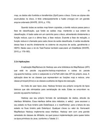 33
map, os dados são fundidos e transferidos (Spill) para o disco. Como as cópias são
acumuladas no disco, é feito antecipadamente a fusão (merge) em um grande
arquivo ordenado (WHITE, 2010, p. 179).
Quando todas as saídas map forem copiadas, a tarefa reduce passa para a
fase de classificação, que funde as saídas map, mantendo a sua ordem de
classificação. A fusão salva em um caminho para o disco, alimentando diretamente a
função reduce, que é a última fase, a fase reduce. Durante a fase de redução, a
função reduce é chamada para cada chave da saída classificada. A saída resultante
dessa fase é escrito diretamente no sistema de arquivos de saída, geralmente o
HDFS. Neste caso o nó do TaskTracker também executará um DataNode (WHITE,
2010, p. 179-180).
3.3.4 Aplicações
A aplicação MapReduce do Hadoop usa uma biblioteca do MapReduce (API)
que está no pacote org.apache.hadoop.mapreduce e outras do pacote
org.apache.hadoop, como o subpacote io e fs.Path além das API do próprio Java. A
aplicação deve ter as classes que representam as funções map e reduce, uma
classe principal (Drive) e as classes auxiliares da lógica de execução.
Ao invés de usar tipos Java, Hadoop fornece seu próprio conjunto de tipos
básicos que são otimizados para serialização de rede. Estes se encontram no
pacote org.apache.hadoop.io.
Hadoop usa seu próprio formato de serialização de dados, através da
interface Writables. Essa interface define dois métodos, o write() para escrever o
seu estado no fluxo binário pelo DataOutput, e o readFields() para a leitura de seu
estado no fluxo binário pelo DataInput. Qualquer chave ou valor do framework
MapReduce Hadoop implementa essa interface. Hadoop vem com uma grande
variedade de classes de Writable, na qual possui implementação para quase todos
os tipos primitivos do Java, conforme a Tabela 3.1.
 