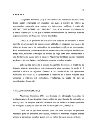 36
4 AG & PCV
O Algoritmo Genético (AG) é uma técnica de otimização utilizada como
busca global, empregada em situações nas quais o número de valores ou
combinações aplicáveis para resolver um determinado problema é muito alto
(BRYANT, 2000; MISHRA, 2011; PACHECO, 1999). Este é o caso do Problema do
Caixeiro Viajante (PCV), em que o número de combinações de caminhos aumenta
exponencialmente em função do número de cidades.
O PCV é um problema de otimização que consiste em encontrar o menor
caminho em um conjunto de cidades, sendo utilizada em pesquisas e aplicações de
diferentes áreas, como da matemática, da engenharia e ciência da computação.
Para essa classe de problema não existe recurso computacional para resolvê-lo em
tempo hábil, tornando a utilização de método de força bruta difícil, necessitando o
uso de técnica de busca, como o caso dos Algoritmos Genéticos que não necessita
explorar todas as soluções possíveis para encontrar uma boa solução.
Este capítulo apresenta a técnica do Algoritmo Genético e o Problema do
Caixeiro Viajante, apresentando uma visão geral e seus conceitos. Na seção 4.1 é
definida a técnica do Algoritmo Genético e as características dos Operadores
Genéticos. Na seção 4.2 é apresentado o Problema do Caixeiro Viajante seus
conceitos e métodos AG particulares. Finalizando, na seção 4.3 com as
considerações do capítulo.
4.1 ALGORITMOS GENÉTICOS
Algoritmos Genéticos (AG) são técnicas de otimização baseadas na
evolução natural. Essas técnicas incluem a ideia da sobrevivência do mais apto em
um algoritmo de pesquisa, que não necessita explorar todas as soluções possíveis
no espaço de busca para obter um bom resultado (BRYANT, 2000, p. 2).
O AG usa um processo evolutivo para criar uma população de possíveis
respostas para um problema, em seguida, combina as melhores soluções criando
uma nova geração de soluções que devem ser melhor do que a geração anterior.
 