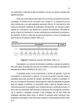 38
ser manipulado, e depende do tipo de problema e do que se deseja manipular pelo
algoritmo genético.
O AG usa nomenclatura relacionada com os termos que podemos encontrar
na biologia. O indivíduo do AG, de acordo com a Figura 4.1, é composto de um ou
mais cromossomo e um valor adaptativo associado (fitness). O cromossomo é uma
cadeia de caracteres codificada de parâmetros. Normalmente, um indivíduo contém
apenas um cromossomo, que representa o conjunto de parâmetros chamados de
genes. O gene (ou caractere) é a versão codificada de um parâmetro do problema a
ser resolvido. O alelo é o valor que um gene pode assumir e o lócus é a posição que
gene ocupa no cromossomo (ALBA, 1999, p. 3).
Figura 4.1. Detalhe do indivíduo AG (ALBA, 1999, p. 4).
A população é um conjunto de indivíduos candidatos à solução do problema,
ela é uma parte do espaço de busca de um problema. O tamanho da população irá
depender do problema (HUANG & LIN, 2010, p. 5).
A população possui como características o número de geração, o grau de
convergência, a diversidade e o elitismo. O número de geração é quantas vezes a
população passa pelo processo de seleção, reprodução, mutação e atualização. O
grau de convergência representa a aproximação da média de adaptação da geração
atual em relação a anteriores. A diversidade mede o grau de variação entre os
indivíduos presentes na população; ela é fundamental para a amplitude da busca. O
baixo valor da diversidade está vinculado ao fenômeno de convergência prematura,
isto é, quando a população converge e não consegue sair de uma média de
adaptação sub-ótima (ótima local). O elitismo é composto pelos indivíduos mais
adaptados da população, onde são sempre mantidos a cada geração (LUCAS, 2002,
p. 9).
 
