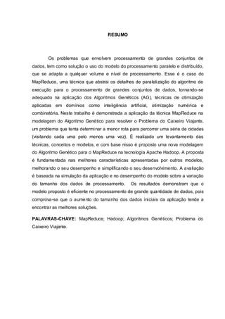 3
RESUMO
Os problemas que envolvem processamento de grandes conjuntos de
dados, tem como solução o uso do modelo do processamento paralelo e distribuído,
que se adapta a qualquer volume e nível de processamento. Esse é o caso do
MapReduce, uma técnica que abstrai os detalhes de paralelização do algoritmo de
execução para o processamento de grandes conjuntos de dados, tornando-se
adequado na aplicação dos Algoritmos Genéticos (AG), técnicas de otimização
aplicadas em domínios como inteligência artificial, otimização numérica e
combinatória. Neste trabalho é demonstrada a aplicação da técnica MapReduce na
modelagem do Algoritmo Genético para resolver o Problema do Caixeiro Viajante,
um problema que tenta determinar a menor rota para percorrer uma série de cidades
(visitando cada uma pelo menos uma vez). É realizado um levantamento das
técnicas, conceitos e modelos, e com base nisso é proposto uma nova modelagem
do Algoritmo Genético para o MapReduce na tecnologia Apache Hadoop. A proposta
é fundamentada nas melhores características apresentadas por outros modelos,
melhorando o seu desempenho e simplificando o seu desenvolvimento. A avaliação
é baseada na simulação da aplicação e no desempenho do modelo sobre a variação
do tamanho dos dados de processamento. Os resultados demonstram que o
modelo proposto é eficiente no processamento de grande quantidade de dados, pois
comprova-se que o aumento do tamanho dos dados iniciais da aplicação tende a
encontrar as melhores soluções.
PALAVRAS-CHAVE: MapReduce; Hadoop; Algoritmos Genéticos; Problema do
Caixeiro Viajante.
 