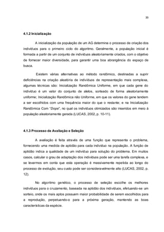 39
4.1.2 Inicialização
A inicialização da população de um AG determina o processo de criação dos
indivíduos para o primeiro ciclo do algoritmo. Geralmente, a população inicial é
formada a partir de um conjunto de indivíduos aleatoriamente criados, com o objetivo
de fornecer maior diversidade, para garantir uma boa abrangência do espaço de
busca.
Existem várias alternativas ao método randômico, destinadas a suprir
deficiências na criação aleatória de indivíduos de representação mais complexa,
algumas técnicas são: Inicialização Randômica Uniforme, em que cada gene do
indivíduo é um valor do conjunto de alelos, sorteado de forma aleatoriamente
uniforme; Inicialização Randômica não Uniforme, em que os valores do gene tendem
a ser escolhidos com uma frequência maior do que o restante; e na Inicialização
Randômica Com “Dope”, no qual os indivíduos otimizados são inseridos em meio à
população aleatoriamente gerada (LUCAS, 2002, p. 10-11).
4.1.3 Processo de Avaliação e Seleção
A avaliação é feita através de uma função que representa o problema,
fornecendo uma medida de aptidão para cada indivíduo na população. A função de
aptidão indica a qualidade de um indivíduo para solução do problema. Em muitos
casos, calcular o grau de adaptação dos indivíduos pode ser uma tarefa complexa, e
se levarmos em conta que esta operação é massivamente repetida ao longo do
processo de evolução, seu custo pode ser consideravelmente alto (LUCAS, 2002, p.
12).
No algoritmo genético, o processo de seleção escolhe os melhores
indivíduos para o cruzamento, baseada na aptidão dos indivíduos, efetuando-se um
sorteio, onde os mais aptos possuem maior probabilidade de serem escolhidos para
a reprodução, perpetuando-o para a próxima geração, mantendo as boas
características da espécie.
 
