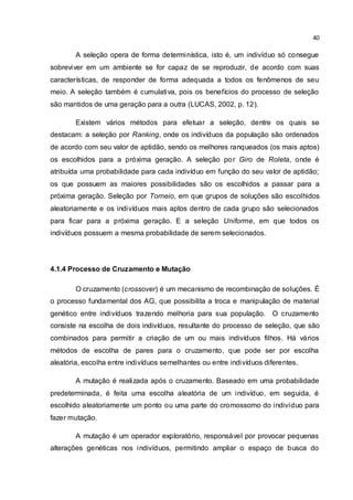 40
A seleção opera de forma determinística, isto é, um indivíduo só consegue
sobreviver em um ambiente se for capaz de se reproduzir, de acordo com suas
características, de responder de forma adequada a todos os fenômenos de seu
meio. A seleção também é cumulativa, pois os benefícios do processo de seleção
são mantidos de uma geração para a outra (LUCAS, 2002, p. 12).
Existem vários métodos para efetuar a seleção, dentre os quais se
destacam: a seleção por Ranking, onde os indivíduos da população são ordenados
de acordo com seu valor de aptidão, sendo os melhores ranqueados (os mais aptos)
os escolhidos para a próxima geração. A seleção por Giro de Roleta, onde é
atribuída uma probabilidade para cada indivíduo em função do seu valor de aptidão;
os que possuem as maiores possibilidades são os escolhidos a passar para a
próxima geração. Seleção por Torneio, em que grupos de soluções são escolhidos
aleatoriamente e os indivíduos mais aptos dentro de cada grupo são selecionados
para ficar para a próxima geração. E a seleção Uniforme, em que todos os
indivíduos possuem a mesma probabilidade de serem selecionados.
4.1.4 Processo de Cruzamento e Mutação
O cruzamento (crossover) é um mecanismo de recombinação de soluções. É
o processo fundamental dos AG, que possibilita a troca e manipulação de material
genético entre indivíduos trazendo melhoria para sua população. O cruzamento
consiste na escolha de dois indivíduos, resultante do processo de seleção, que são
combinados para permitir a criação de um ou mais indivíduos filhos. Há vários
métodos de escolha de pares para o cruzamento, que pode ser por escolha
aleatória, escolha entre indivíduos semelhantes ou entre indivíduos diferentes.
A mutação é realizada após o cruzamento. Baseado em uma probabilidade
predeterminada, é feita uma escolha aleatória de um indivíduo, em seguida, é
escolhido aleatoriamente um ponto ou uma parte do cromossomo do indivíduo para
fazer mutação.
A mutação é um operador exploratório, responsável por provocar pequenas
alterações genéticas nos indivíduos, permitindo ampliar o espaço de busca do
 