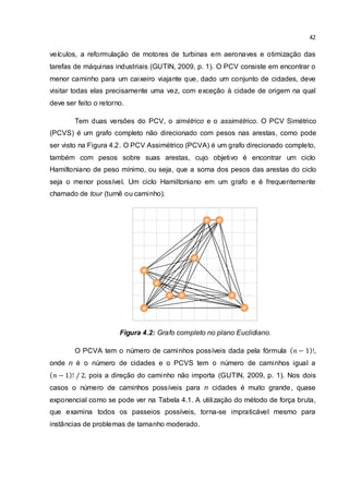 42
veículos, a reformulação de motores de turbinas em aeronaves e otimização das
tarefas de máquinas industriais (GUTIN, 2009, p. 1). O PCV consiste em encontrar o
menor caminho para um caixeiro viajante que, dado um conjunto de cidades, deve
visitar todas elas precisamente uma vez, com exceção à cidade de origem na qual
deve ser feito o retorno.
Tem duas versões do PCV, o simétrico e o assimétrico. O PCV Simétrico
(PCVS) é um grafo completo não direcionado com pesos nas arestas, como pode
ser visto na Figura 4.2. O PCV Assimétrico (PCVA) é um grafo direcionado completo,
também com pesos sobre suas arestas, cujo objetivo é encontrar um ciclo
Hamiltoniano de peso mínimo, ou seja, que a soma dos pesos das arestas do ciclo
seja o menor possível. Um ciclo Hamiltoniano em um grafo e é frequentemente
chamado de tour (turnê ou caminho).
Figura 4.2: Grafo completo no plano Euclidiano.
O PCVA tem o número de caminhos possíveis dada pela fórmula ,
onde n é o número de cidades e o PCVS tem o número de caminhos igual a
, pois a direção do caminho não importa (GUTIN, 2009, p. 1). Nos dois
casos o número de caminhos possíveis para n cidades é muito grande, quase
exponencial como se pode ver na Tabela 4.1. A utilização do método de força bruta,
que examina todos os passeios possíveis, torna-se impraticável mesmo para
instâncias de problemas de tamanho moderado.
 