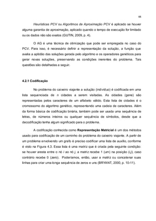 44
Heurísticas PCV ou Algoritmos de Aproximação PCV é aplicado se houver
alguma garantia de aproximação, aplicado quando o tempo de execução for limitado
ou os dados não são exatos (GUTIN, 2009, p. 4).
O AG é uma técnica de otimização que pode ser empregada no caso do
PCV. Para isso, é necessário definir a representação da solução, a função que
avalia a aptidão das soluções gerada pelo algoritmo e os operadores genéticos para
gerar novas soluções, preservando as condições inerentes do problema. Tais
questões são detalhadas a seguir.
4.2.1 Codificação
No problema do caixeiro viajante a solução (indivíduo) é codificada em uma
lista sequenciada de n cidades a serem visitadas. As cidades (gene) são
representadas pelos caracteres de um alfabeto válido. Esta lista de cidades é o
cromossomo do algoritmo genético, representando uma cadeia de caracteres. Além
da forma básica de codificação binária, também pode ser usada uma sequência de
letras, de números inteiros ou qualquer sequência de símbolos, desde que a
decodificação tenha algum significado para o problema.
A codificação conhecida como Representação Matricial é um dos métodos
usado para codificação de um caminho do problema do caixeiro viajante. A partir de
um problema envolvendo um grafo é preciso codificar uma lista de auxílio, conforme
é visto na Figura 4.3. Essa lista é uma matriz que é criada pela seguinte condição:
se houver aresta entre o nó i ao nó j, a matriz recebe 1 (um) na posição (i,j), caso
contrário recebe 0 (zero). Poderíamos, então, usar a matriz ou concatenar suas
linhas para criar uma longa sequência de zeros e uns (BRYANT, 2000, p. 10-11).
 