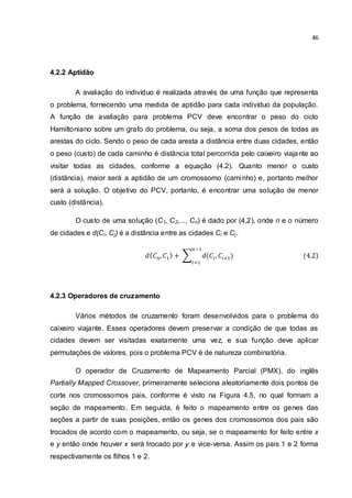 46
4.2.2 Aptidão
A avaliação do indivíduo é realizada através de uma função que representa
o problema, fornecendo uma medida de aptidão para cada indivíduo da população.
A função de avaliação para problema PCV deve encontrar o peso do ciclo
Hamiltoniano sobre um grafo do problema, ou seja, a soma dos pesos de todas as
arestas do ciclo. Sendo o peso de cada aresta a distância entre duas cidades, então
o peso (custo) de cada caminho é distância total percorrida pelo caixeiro viajante ao
visitar todas as cidades, conforme a equação (4.2). Quanto menor o custo
(distância), maior será a aptidão de um cromossomo (caminho) e, portanto melhor
será a solução. O objetivo do PCV, portanto, é encontrar uma solução de menor
custo (distância).
O custo de uma solução (C1, C2,..., Cn) é dado por (4,2), onde n e o número
de cidades e d(Ci, Cj) é a distância entre as cidades Ci e Cj.
4.2.3 Operadores de cruzamento
Vários métodos de cruzamento foram desenvolvidos para o problema do
caixeiro viajante. Esses operadores devem preservar a condição de que todas as
cidades devem ser visitadas exatamente uma vez, e sua função deve aplicar
permutações de valores, pois o problema PCV é de natureza combinatória.
O operador de Cruzamento de Mapeamento Parcial (PMX), do inglês
Partially Mapped Crossover, primeiramente seleciona aleatoriamente dois pontos de
corte nos cromossomos pais, conforme é visto na Figura 4.5, no qual formam a
seção de mapeamento. Em seguida, é feito o mapeamento entre os genes das
seções a partir de suas posições, então os genes dos cromossomos dos pais são
trocados de acordo com o mapeamento, ou seja, se o mapeamento for feito entre x
e y então onde houver x será trocado por y e vice-versa. Assim os pais 1 e 2 forma
respectivamente os filhos 1 e 2.
 