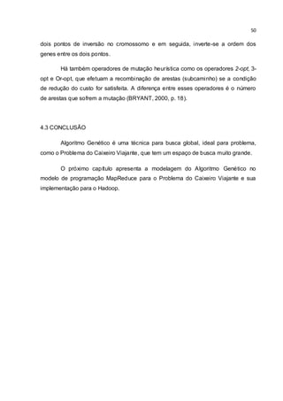 50
dois pontos de inversão no cromossomo e em seguida, inverte-se a ordem dos
genes entre os dois pontos.
Há também operadores de mutação heurística como os operadores 2-opt, 3-
opt e Or-opt, que efetuam a recombinação de arestas (subcaminho) se a condição
de redução do custo for satisfeita. A diferença entre esses operadores é o número
de arestas que sofrem a mutação (BRYANT, 2000, p. 18).
4.3 CONCLUSÃO
Algoritmo Genético é uma técnica para busca global, ideal para problema,
como o Problema do Caixeiro Viajante, que tem um espaço de busca muito grande.
O próximo capítulo apresenta a modelagem do Algoritmo Genético no
modelo de programação MapReduce para o Problema do Caixeiro Viajante e sua
implementação para o Hadoop.
 