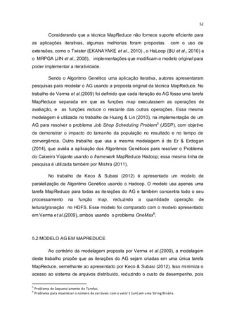 52
Considerando que a técnica MapReduce não fornece suporte eficiente para
as aplicações iterativas, algumas melhorias foram propostas com o uso de
extensões, como o Twister (EKANAYAKE et al., 2010) , o HaLoop (BU et al., 2010) e
o MRPGA (JIN et al., 2008), implementações que modificam o modelo original para
poder implementar a iteratividade.
Sendo o Algoritmo Genético uma aplicação iterativa, autores apresentaram
pesquisas para modelar o AG usando a proposta original da técnica MapReduce. No
trabalho de Verma et al.(2009) foi definido que cada iteração do AG fosse uma tarefa
MapReduce separada em que as funções map executassem as operações de
avaliação, e as funções reduce o restante das outras operações. Essa mesma
modelagem é utilizada no trabalho de Huang & Lin (2010), na implementação de um
AG para resolver o problema Job Shop Scheduling Problem5
(JSSP), com objetivo
de demonstrar o impacto do tamanho da população no resultado e no tempo de
convergência. Outro trabalho que usa a mesma modelagem é de Er & Erdogan
(2014), que avalia a aplicação dos Algoritmos Genéticos para resolver o Problema
do Caixeiro Viajante usando o framework MapReduce Hadoop; essa mesma linha de
pesquisa é utilizada também por Mishra (2011).
No trabalho de Keco & Subasi (2012) é apresentado um modelo de
paralelização de Algoritmo Genético usando o Hadoop. O modelo usa apenas uma
tarefa MapReduce para todas as iterações do AG e também concentra todo o seu
processamento na função map, reduzindo a quantidade operação de
leitura/gravação no HDFS. Esse modelo foi comparado com o modelo apresentado
em Verma et al.(2009), ambos usando o problema OneMax6
.
5.2 MODELO AG EM MAPREDUCE
Ao contrário da modelagem proposta por Verma et al.(2009), a modelagem
deste trabalho propõe que as iterações do AG sejam criadas em uma única tarefa
MapReduce, semelhante ao apresentado por Keco & Subasi (2012). Isso minimiza o
acesso ao sistema de arquivos distribuído, reduzindo o custo de desempenho, pois
5
Problema de Sequenciamento de Tarefas.
6
Problema para maximizar o número de variáveis com o valor 1 (um) em uma String Binária.
 