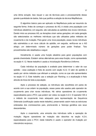 57
uma ótima solução. Isso requer o uso de técnicas para o processamento dessa
grande quantidade de dados, fato que justifica a adoção da técnica MapReduce.
O algoritmo básico para ser aplicado no MapReduce pode ser resumido da
seguinte forma. Antes de começar o processo do AG, é criada uma população com
indivíduos aleatórios; em seguida, são calculadas as aptidões dos novos indivíduos.
Dando início ao processo AG, as iterações criam varias gerações; em cada geração
são selecionados os melhores indivíduos que são utilizados pelos métodos de
cruzamento e de mutação. Para gerar uma nova população, esses novos indivíduos
são submetidos a um novo cálculo de aptidão, em seguida, verifica-se se o AG
atingiu um determinado número de gerações para poder finalizar. Tais
procedimentos são detalhados a seguir.
Inicialmente, é usada uma função aleatória para gerar populações com
grande diversidade. Existem várias alternativas para essa função, como apresentado
na seção 4.1.2. Neste trabalho é usada a Inicialização Randômica Uniforme.
Cada indivíduo da população é avaliado para determinar o valor de sua
aptidão - essa avaliação é feita de acordo com seção 4.2.2. O valor de aptidão é
usado por vários métodos que efetuam a seleção, como os que são apresentados
na seção 4.1.3. Este trabalho usa a seleção por Ranking, e a atualização é feita
através da troca de toda a população.
Após o processo de seleção, os indivíduos são escolhidos em pares de
acordo com a sua ordem na população, esses pares são usados pelo operador de
cruzamento para criar novos indivíduos. Há vários operadores de cruzamento
especializados para o PCV, que podem ser vistos na seção 4.2.3. O operador OX é
o método de cruzamento mais adequado para representação de Sequência
Ordenada (codificação usada neste trabalho), preservando assim mais as estruturas
ordenadas dos cromossomos pais, promovendo a herança genética aos seus
descendentes.
Após o cruzamento, uma amostra dos indivíduos sofre a operação de
mutação. Alguns operadores de mutação são descritos na seção 4.2.4,
especializados para o PCV; neste trabalho é usado o operador de mutação por
intercâmbio recíproco.
 