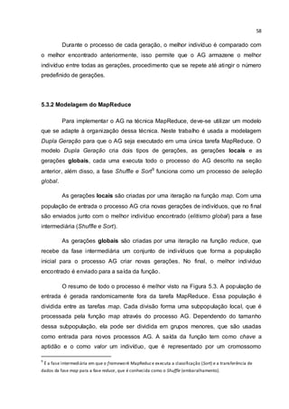 58
Durante o processo de cada geração, o melhor indivíduo é comparado com
o melhor encontrado anteriormente, isso permite que o AG armazene o melhor
indivíduo entre todas as gerações, procedimento que se repete até atingir o número
predefinido de gerações.
5.3.2 Modelagem do MapReduce
Para implementar o AG na técnica MapReduce, deve-se utilizar um modelo
que se adapte à organização dessa técnica. Neste trabalho é usada a modelagem
Dupla Geração para que o AG seja executado em uma única tarefa MapReduce. O
modelo Dupla Geração cria dois tipos de gerações, as gerações locais e as
gerações globais, cada uma executa todo o processo do AG descrito na seção
anterior, além disso, a fase Shuffle e Sort9
funciona como um processo de seleção
global.
As gerações locais são criadas por uma iteração na função map. Com uma
população de entrada o processo AG cria novas gerações de indivíduos, que no final
são enviados junto com o melhor indivíduo encontrado (elitismo global) para a fase
intermediária (Shuffle e Sort).
As gerações globais são criadas por uma iteração na função reduce, que
recebe da fase intermediária um conjunto de indivíduos que forma a população
inicial para o processo AG criar novas gerações. No final, o melhor individuo
encontrado é enviado para a saída da função.
O resumo de todo o processo é melhor visto na Figura 5.3. A população de
entrada é gerada randomicamente fora da tarefa MapReduce. Essa população é
dividida entre as tarefas map. Cada divisão forma uma subpopulação local, que é
processada pela função map através do processo AG. Dependendo do tamanho
dessa subpopulação, ela pode ser dividida em grupos menores, que são usadas
como entrada para novos processos AG. A saída da função tem como chave a
aptidão e o como valor um indivíduo, que é representado por um cromossomo
9
É a fase intermediária em que o framework MapReduce executa a classificação (Sort) e a transferência de
dados da fase map para a fase reduce, que é conhecida como o Shuffle (embaralhamento).
 
