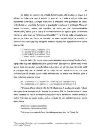 60
Os dados do arquivo de entrada formam pares chave/valor: a chave é o
número da linha (que não é tratado no arquivo), e o valor é própria linha que
representa o indivíduo. A função map avalia e armazena uma quantidade de linhas
(indivíduos) em uma lista, formando a população inicial para o processo AG gerar
novos indivíduos, esses são emitidos na forma do par aptidão/indivíduo
(chave/valor), sendo que a chave é o arredondamento da aptidão para um número
inteiro e o valor é um par <cromossomo/aptidão>10
. No final de cada emissão há um
retorno da coleta de dados de entrada, se ainda houver dados de entrada, o
processo AG da função map se repete, emitindo novos pares aptidão/indivíduo como
no exemplo:
( 53, <ABCDEFGHIJ, 53.3475288096413>)
( 51, <GHIJABEFCD, 50,6532924781218>)
( 53, <EBFHGIJACD, 52.8074130652778>)
( 51, <EBHFCDIJGA, 51.4288322764095>)
A saída da função map é processada pela fase intermediária (Shuffle e Sort),
agrupando os pares aptidão/indivíduo (chave/valor) pela aptidão, porém essa forma
gera o risco de executar várias funções reduce com um só indivíduo, tornando inútil
o processo AG; isso é evitado se a chave do par aptidão/indivíduo for uma
aproximação da aptidão. Após a fase intermediária os dados são enviados para a
fase reduce da seguinte forma:
(51, [<GHIJABEFCD, 50,6532924781218>, <EBHFCDIJGA, 51.4288322764095>])
(53, [<ABCDEFGHIJ, 53.3475288096413>, <EBFHGIJACD, 52.8074130652778>])
Para cada chave há uma lista de indivíduos, que é usada pela função reduce
para gerar uma nova população através do processo AG. Na função reduce a chave
não é utilizada e a lista é usada como população inicial. No final da tarefa é emitido o
melhor indivíduo de cada função reduce através do par aptidão/indivíduo, como
desta forma:
(27.866056254812328, ACEHIBJFDG)
(28.014106081769356, GFJBHIECAD)
Todo esse processo de fluxo de dados pode ser visto na Figura 5.4.
10
Na modelagem MapReduce o par <cromossomo/aptidão> e o cromossomo (caminho) tem a mesma
denominação “Indivíduo”.
 