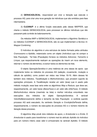 62
2) GERACAOLOCAL: responsável por criar a iteração que executa o
processo AG, para criar uma nova geração de indivíduos que são emitidos para fase
intermediária.
3) CLEANUP: é a última função executada pela classe MAPPER, que
chama o método GERACAOLOCAL para processar os últimos indivíduos que não
passaram pelo controle de balanceamento.
Os métodos MAP e GERACAOLOCAL implementam o Algoritmo Genético e
os métodos CLEANUP e GERACAOLOCAL são os que implementam a técnica In-
Mapper Combining.
O Indivíduo do algoritmo é uma estrutura de dados formada pelos atributos
Cromossomo e Aptidão, instanciado como um objeto (Indivíduo) que irá compor a
lista População. Tal lista (População) fornece os métodos Adicionar, Tamanho e
Limpar, que respectivamente realizam as operações de inserir um novo elemento,
retornar o número de elementos, e excluir todos os elementos da lista.
O objeto OperaçãoGenética é uma instância de uma classe de apoio que
implementa todos os métodos do processo AG (seleção, cruzamento, mutação e
cálculo da aptidão), como podem ser vistos nas linhas 16-19. Além desses há
também dois métodos, TaxaMutação e MelhorIndivíduo, que proveem suporte às
operações principais. A TaxaMutação recebe um valor (taxa) que é usado pelo
método mutação; essa taxa varia entre os algoritmos Map e Reduce, que deve ser,
respectivamente, um valor baixo (BaixaTaxa) e um valor alto (AltaTaxa). O método
MelhorIndivíduo retorna (inserindo na lista) o melhor indivíduo encontrado nas
execuções dos métodos do objeto OperaçãoGenética. A variável
ValorDeBalanceamento define o tamanho da lista População e controla quando
processo AG será executado. As variáveis Geração e CondiçãoDeParada define,
respectivamente, o número da execuções do processo AG e o número máximo de
iteração desse processo.
O algoritmo Map provê dois métodos de apoio, o Arredondar e o Emite. O
Arredondar é usado para transformar o número real do atributo Aptidão do Indivíduo
para um número inteiro; esse valor é armazenado na variável Aptidão. O método
 