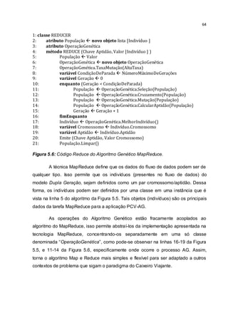 64
1: classe REDUCER
2: atributo População  novo objeto lista [Indivíduo ]
3: atributo OperaçãoGenética
4: método REDUCE (Chave Aptidão, Valor [Indivíduo ] )
5: População  Valor
6: OperaçãoGenética  novo objeto OperaçãoGenética
7: OperaçãoGenética.TaxaMutação(AltaTaxa)
8: variável CondiçãoDeParada  NúmeroMáximoDeGerações
9: variável Geração  0
10: enquanto (Geração < CondiçãoDeParada)
11: População  OperaçãoGenética.Seleção(População)
12: População  OperaçãoGenética.Cruzamento(População)
13: População  OperaçãoGenética.Mutação(População)
14: População  OperaçãoGenética.CalcularAptidão(População)
15: Geração  Geração + 1
16: fimEnquanto
17: Indivíduo  OperaçãoGenética.MelhorIndivíduo()
18: variável Cromossomo  Indivíduo.Cromossomo
19: variável Aptidão  Indivíduo.Aptidão
20: Emite (Chave Aptidão, Valor Cromossomo)
21: População.Limpar()
Figura 5.6: Código Reduce do Algoritmo Genético MapReduce.
A técnica MapReduce define que os dados do fluxo de dados podem ser de
qualquer tipo. Isso permite que os indivíduos (presentes no fluxo de dados) do
modelo Dupla Geração, sejam definidos como um par cromossomo/aptidão. Dessa
forma, os indivíduos podem ser definidos por uma classe em uma instância que é
vista na linha 5 do algoritmo da Figura 5.5. Tais objetos (indivíduos) são os principais
dados da tarefa MapReduce para a aplicação PCV-AG.
As operações do Algoritmo Genético estão fracamente acoplados ao
algoritmo do MapReduce, isso permite abstraí-los da implementação apresentada na
tecnologia MapReduce, concentrando-os separadamente em uma só classe
denominada “OperaçãoGenética”, como pode-se observar na linhas 16-19 da Figura
5.5, e 11-14 da Figura 5.6, especificamente onde ocorre o processo AG. Assim,
torna o algoritmo Map e Reduce mais simples e flexível para ser adaptado a outros
contextos de problema que sigam o paradigma do Caixeiro Viajante.
 